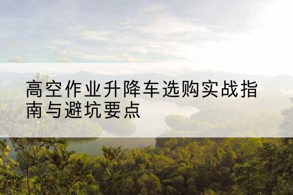 杨陵升降车怎么选-高空作业升降车选购实战指南与避坑要点