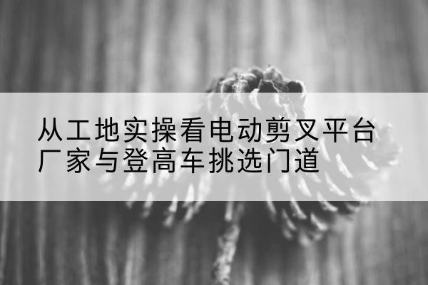 杨陵电动剪叉升降平台厂家-从工地实操看电动剪叉平台厂家与登高车挑选门道