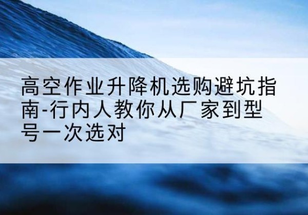 杨陵升降平台厂家-高空作业升降机选购避坑指南-行内人教你从厂家到型号一次选对