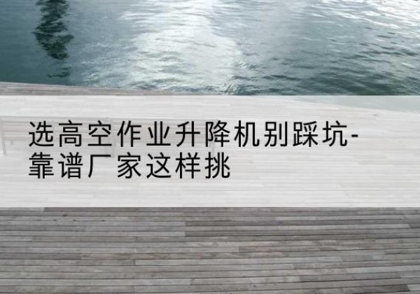 杨陵剪叉式升降机厂家-选高空作业升降机别踩坑-靠谱厂家这样挑
