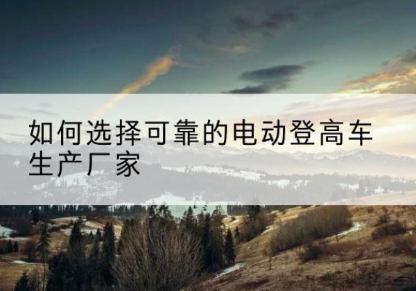 杨陵电动登高车厂家-如何选择可靠的电动登高车生产厂家