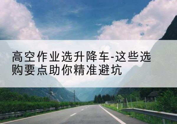 杨陵升降车厂家-高空作业选升降车-这些选购要点助你*避坑