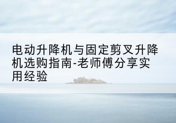 杨陵电动升降机怎么选-电动升降机与固定剪叉升降机选购指南-老师傅分享实用经验